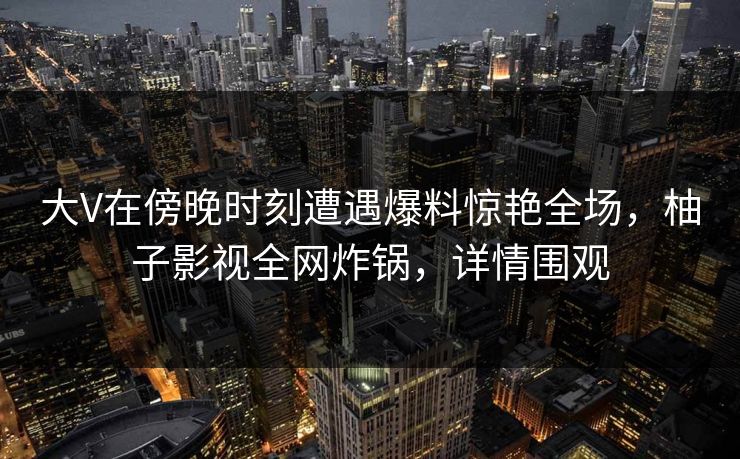 大V在傍晚时刻遭遇爆料惊艳全场，柚子影视全网炸锅，详情围观