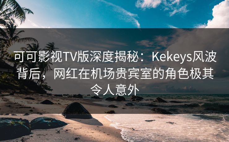 可可影视TV版深度揭秘：Kekeys风波背后，网红在机场贵宾室的角色极其令人意外