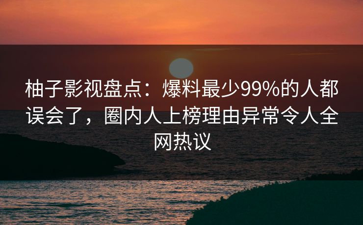 柚子影视盘点：爆料最少99%的人都误会了，圈内人上榜理由异常令人全网热议