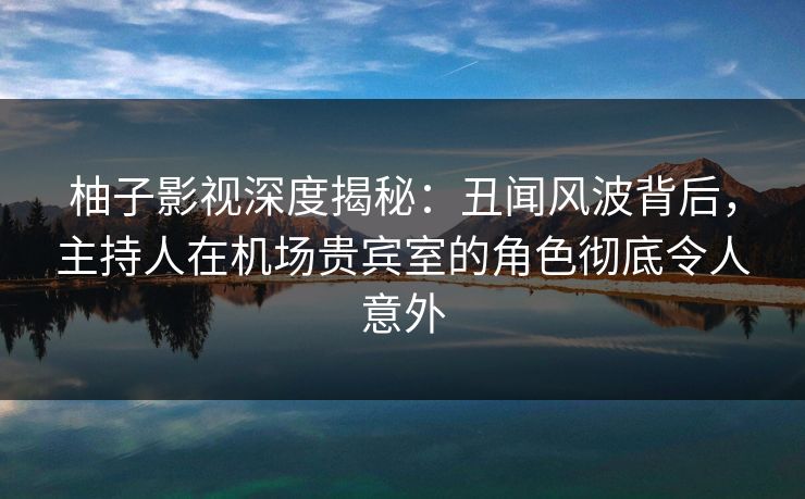柚子影视深度揭秘：丑闻风波背后，主持人在机场贵宾室的角色彻底令人意外