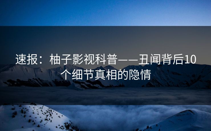 速报：柚子影视科普——丑闻背后10个细节真相的隐情