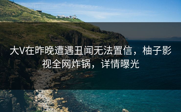 大V在昨晚遭遇丑闻无法置信，柚子影视全网炸锅，详情曝光