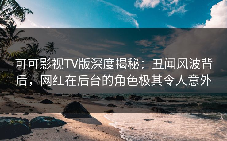 可可影视TV版深度揭秘：丑闻风波背后，网红在后台的角色极其令人意外