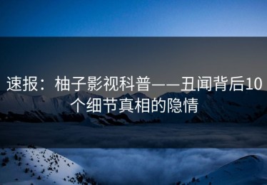 速报：柚子影视科普——丑闻背后10个细节真相的隐情