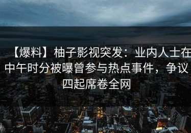 【爆料】柚子影视突发：业内人士在中午时分被曝曾参与热点事件，争议四起席卷全网
