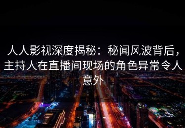 人人影视深度揭秘：秘闻风波背后，主持人在直播间现场的角色异常令人意外