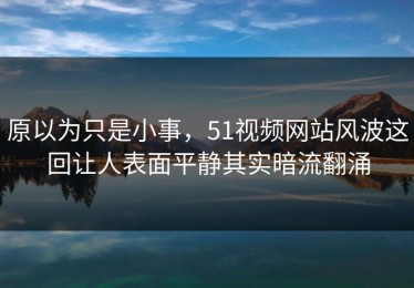 原以为只是小事，51视频网站风波这回让人表面平静其实暗流翻涌
