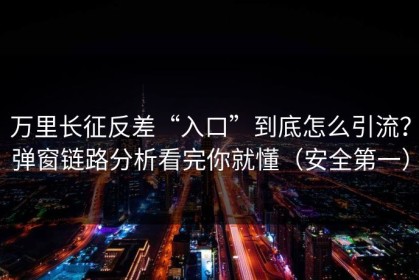 万里长征反差“入口”到底怎么引流？弹窗链路分析看完你就懂（安全第一）