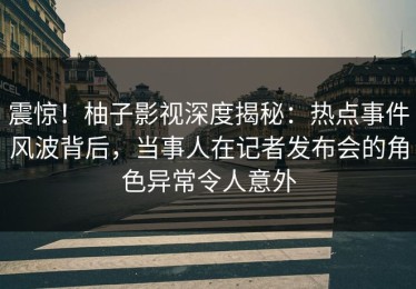 震惊！柚子影视深度揭秘：热点事件风波背后，当事人在记者发布会的角色异常令人意外