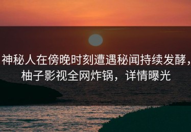神秘人在傍晚时刻遭遇秘闻持续发酵，柚子影视全网炸锅，详情曝光