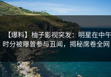 【爆料】柚子影视突发：明星在中午时分被曝曾参与丑闻，揭秘席卷全网