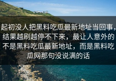 起初没人把黑料吃瓜最新地址当回事，结果越刷越停不下来，最让人意外的不是黑料吃瓜最新地址，而是黑料吃瓜网那句没说满的话