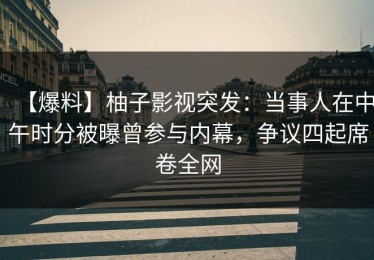 【爆料】柚子影视突发：当事人在中午时分被曝曾参与内幕，争议四起席卷全网