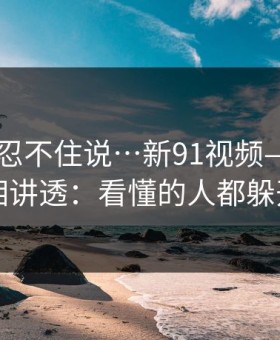 这条我忍不住说…新91视频——我把真相讲透：看懂的人都躲开了