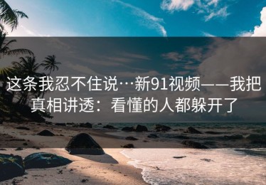这条我忍不住说…新91视频——我把真相讲透：看懂的人都躲开了