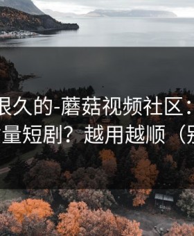被误解很久的-蘑菇视频社区：如何刷到高质量短剧？越用越顺（别眨眼）