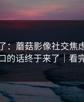 这周爆了：蘑菇影像社交焦虑，那句没说出口的话终于来了｜看完再骂我