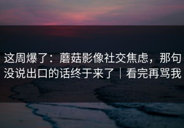 这周爆了：蘑菇影像社交焦虑，那句没说出口的话终于来了｜看完再骂我