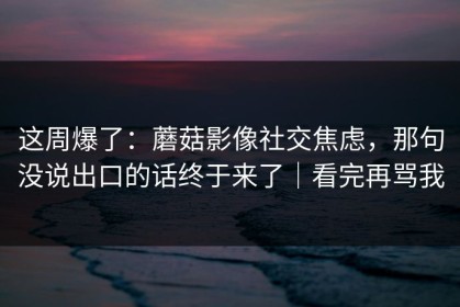 这周爆了：蘑菇影像社交焦虑，那句没说出口的话终于来了｜看完再骂我