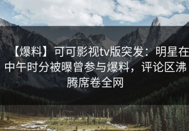 【爆料】可可影视tv版突发：明星在中午时分被曝曾参与爆料，评论区沸腾席卷全网
