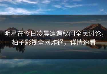 明星在今日凌晨遭遇秘闻全民讨论，柚子影视全网炸锅，详情速看