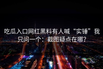 吃瓜入口网红黑料有人喊“实锤”我只问一个：截图疑点在哪？