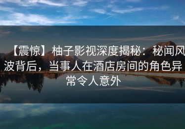 【震惊】柚子影视深度揭秘：秘闻风波背后，当事人在酒店房间的角色异常令人意外