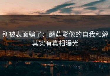 别被表面骗了：蘑菇影像的自我和解其实有真相曝光