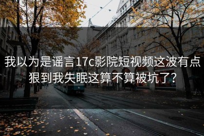 我以为是谣言17c影院短视频这波有点狠到我失眠这算不算被坑了？