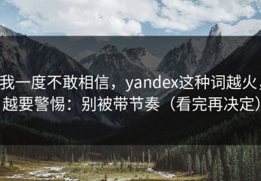 我一度不敢相信，yandex这种词越火，越要警惕：别被带节奏（看完再决定）