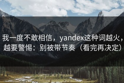 我一度不敢相信，yandex这种词越火，越要警惕：别被带节奏（看完再决定）