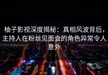 柚子影视深度揭秘：真相风波背后，主持人在粉丝见面会的角色异常令人意外