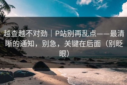越查越不对劲｜P站别再乱点——最清晰的通知，别急，关键在后面（别眨眼）