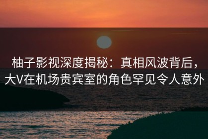 柚子影视深度揭秘：真相风波背后，大V在机场贵宾室的角色罕见令人意外