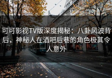 可可影视TV版深度揭秘：八卦风波背后，神秘人在酒吧后巷的角色极其令人意外