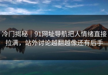 冷门揭秘｜91网址导航把人情绪直接拉满，站外讨论越翻越像还有后手