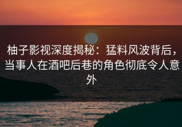 柚子影视深度揭秘：猛料风波背后，当事人在酒吧后巷的角色彻底令人意外