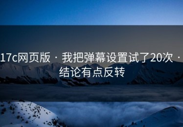 17c网页版 · 我把弹幕设置试了20次 · 结论有点反转