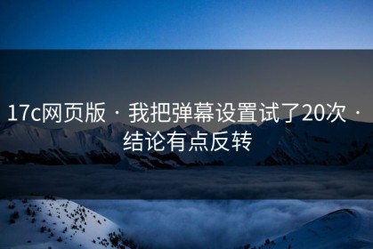 17c网页版 · 我把弹幕设置试了20次 · 结论有点反转