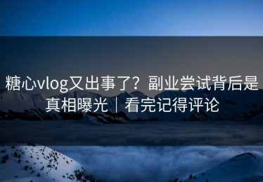 糖心vlog又出事了？副业尝试背后是真相曝光｜看完记得评论
