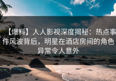 【爆料】人人影视深度揭秘：热点事件风波背后，明星在酒店房间的角色异常令人意外