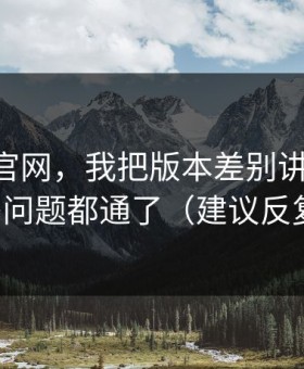 关于91官网，我把版本差别讲清楚后，很多问题都通了（建议反复看）