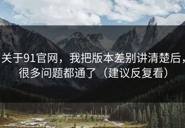关于91官网，我把版本差别讲清楚后，很多问题都通了（建议反复看）