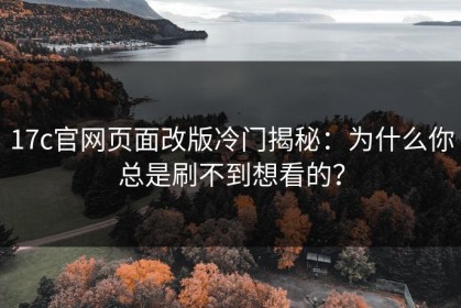 17c官网页面改版冷门揭秘：为什么你总是刷不到想看的？