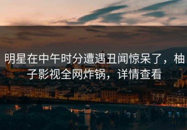 明星在中午时分遭遇丑闻惊呆了，柚子影视全网炸锅，详情查看