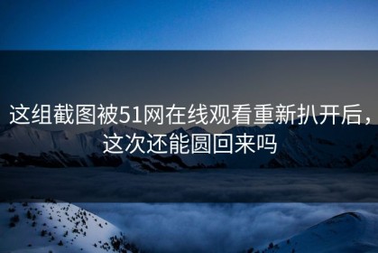 这组截图被51网在线观看重新扒开后，这次还能圆回来吗