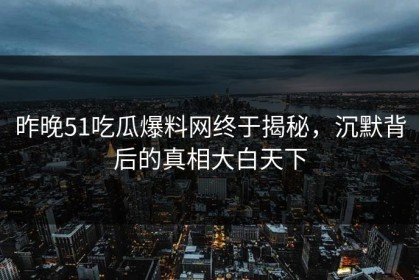 昨晚51吃瓜爆料网终于揭秘，沉默背后的真相大白天下