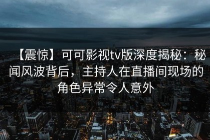【震惊】可可影视tv版深度揭秘：秘闻风波背后，主持人在直播间现场的角色异常令人意外
