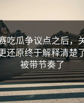 每日大赛吃瓜争议点之后，关键时间线梳理更还原终于解释清楚了：别再被带节奏了