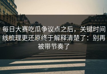 每日大赛吃瓜争议点之后，关键时间线梳理更还原终于解释清楚了：别再被带节奏了
